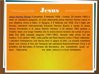 Jesus
Jesús Herrera Alonso (Cabueñes, 5 febbraio 1938 – Oviedo, 20 ottobre 1962) è
stato un calciatore spagnolo, di ruolo attaccante.Jesús Herrera Alonso nasce in
una cittadina vicino a Gijón, in Spagna, il 5 febbraio del 1938. Era il figlio del
famoso calciatore internazionale Eduardo Herrera Bueno e nipote di Jesús
Alonso Fernández e di Jesús Ramón Herrera. Il 20 ottobre 1962 perisce a
Oviedo: dopo una lunga malattia che lo aveva tenuto lontano dai campi di gioco
dalla fine della passata stagione (1961-1962), decede nelle prime ore del
mattino. Il 22 ottobre 1962, nella partita del Real Madrid contro il Real Valladolid,
i calciatori indossarono una fascia nera in segno di lutto. La società madrilena
spedì una corona di fiori per l'esequie del calciatore.Soprannominato Chus e el
torbellino del Bernabéu (Il tornado del Bernabéu) era considerato quasi un
asso. Attaccante, era abile, veloce e un buon dribblatore.
 