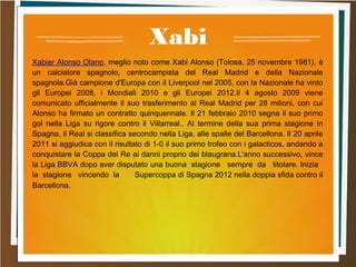 Xabi
Xabier Alonso Olano, meglio noto come Xabi Alonso (Tolosa, 25 novembre 1981), è
un calciatore spagnolo, centrocampista del Real Madrid e della Nazionale
spagnola.Già campione d'Europa con il Liverpool nel 2005, con la Nazionale ha vinto
gli Europei 2008, i Mondiali 2010 e gli Europei 2012.Il 4 agosto 2009 viene
comunicato ufficialmente il suo trasferimento al Real Madrid per 28 milioni, con cui
Alonso ha firmato un contratto quinquennale. Il 21 febbraio 2010 segna il suo primo
gol nella Liga su rigore contro il Villarreal.. Al termine della sua prima stagione in
Spagna, il Real si classifica secondo nella Liga, alle spalle del Barcellona. Il 20 aprile
2011 si aggiudica con il risultato di 1-0 il suo primo trofeo con i galacticos, andando a
conquistare la Coppa del Re ai danni proprio dei blaugrana.L'anno successivo, vince
la Liga BBVA dopo aver disputato una buona stagione sempre da titolare. Inizia
la stagione vincendo la Supercoppa di Spagna 2012 nella doppia sfida contro il
Barcellona.
 