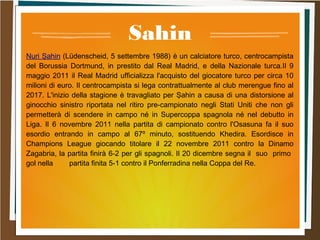 Sahin
Nuri Şahin (Lüdenscheid, 5 settembre 1988) è un calciatore turco, centrocampista
del Borussia Dortmund, in prestito dal Real Madrid, e della Nazionale turca.Il 9
maggio 2011 il Real Madrid ufficializza l'acquisto del giocatore turco per circa 10
milioni di euro. Il centrocampista si lega contrattualmente al club merengue fino al
2017. L'inizio della stagione è travagliato per Şahin a causa di una distorsione al
ginocchio sinistro riportata nel ritiro pre-campionato negli Stati Uniti che non gli
permetterà di scendere in campo né in Supercoppa spagnola né nel debutto in
Liga. Il 6 novembre 2011 nella partita di campionato contro l'Osasuna fa il suo
esordio entrando in campo al 67º minuto, sostituendo Khedira. Esordisce in
Champions League giocando titolare il 22 novembre 2011 contro la Dinamo
Zagabria, la partita finirà 6-2 per gli spagnoli. Il 20 dicembre segna il suo primo
gol nella partita finita 5-1 contro il Ponferradina nella Coppa del Re.
 