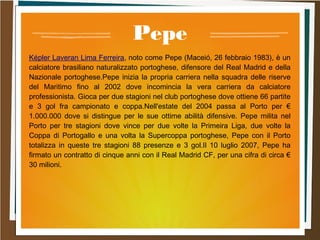 Pepe
Képler Laveran Lima Ferreira, noto come Pepe (Maceió, 26 febbraio 1983), è un
calciatore brasiliano naturalizzato portoghese, difensore del Real Madrid e della
Nazionale portoghese.Pepe inizia la propria carriera nella squadra delle riserve
del Maritimo fino al 2002 dove incomincia la vera carriera da calciatore
professionista. Gioca per due stagioni nel club portoghese dove ottiene 66 partite
e 3 gol fra campionato e coppa.Nell'estate del 2004 passa al Porto per €
1.000.000 dove si distingue per le sue ottime abilità difensive. Pepe milita nel
Porto per tre stagioni dove vince per due volte la Primeira Liga, due volte la
Coppa di Portogallo e una volta la Supercoppa portoghese, Pepe con il Porto
totalizza in queste tre stagioni 88 presenze e 3 gol.Il 10 luglio 2007, Pepe ha
firmato un contratto di cinque anni con il Real Madrid CF, per una cifra di circa €
30 milioni.
 