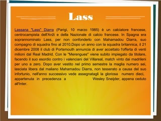 Lass
Lassana "Lass" Diarra (Parigi, 10 marzo 1985) è un calciatore francese,
centrocampista dell'Anži e della Nazionale di calcio francese. In Spagna era
soprannominato Lass, per non confonderlo con Mahamadou Diarra, suo
compagno di squadra fino al 2010.Dopo un anno con la squadra britannica, il 21
dicembre 2008 il club di Portsmouth annuncia di aver accettato l'offerta di venti
milioni dal Real Madrid. Con le "Merengues" viene subito impiegato da titolare,
facendo il suo esordio contro i valenciani del Villareal, match vinto dai madrileni
per uno a zero. Dopo aver vestito nel primo semestre la maglia numero sei,
lasciata libera dal maliano Mahamadou Diarra, non tesserato a causa del suo
infortunio, nell'anno successivo vede assegnatagli la gloriosa numero dieci,
appartenuta in precedenza a Wesley Sneijder, appena ceduto
all'Inter.
 