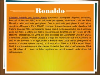 Ronaldo
Cristiano Ronaldo dos Santos Aveiro (pronuncia portoghese [kɾɨʃˈtiɐnu ʁuˈnaɫdu];
Funchal, 5 febbraio 1985) è un calciatore portoghese, attaccante o ala del Real
Madrid e della Nazionale portoghese. Con la Nazionale portoghese è stato vice-
campione d'Europa a Euro 2004.È comparso ininterrottamente nella classifica del
Pallone d'oro dal 2004, conquistando cinque podi di cui tre consecutivi, con il secondo
posto del 2007, la vittoria del 2008 e i secondi posti del 2009, del 2011 e del 2012.È
stato tra i protagonisti, nel 2008, del triplo successo del Manchester United in UEFA
Champions League, Premier League e Coppa del mondo per club FIFA; proprio in
virtù di tali successi si è aggiudicato il Pallone d'oro 2008 (terzo portoghese in
assoluto a vincere questo premio), la Scarpa d'oro 2008 ed il FIFA World Player
2008. Il suo trasferimento dal Manchester United al Real Madrid nell'estate del 2009
per 94 milioni di euro ha fatto registrare un record assoluto nella storia del
calciomercato.
 