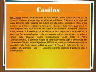 Casilas
Iker Casillas nasce calcisticamente al Real Madrid, finora l'unico club di cui ha
indossato la divisa, al quale approda all'età di soli 8 anni. Entra così a far parte del
vivaio giovanile della squadra dai pulcini fino alla terza, seconda e infine prima
divisione. La prima convocazione nella prima divisione delle merengues arriva in
piena stagione 1997-1998 quando, alla vigilia di una partita di Champions League in
Norvegia contro il Rosenborg, l'allora allenatore Jupp Heynckes si vede costretto a
convocare l'appena sedicenne portiere in seguito agli infortuni di secondo e terzo
portiere della squadra, ovvero rispettivamente Bodo Illgner e Pedro
Contreras.Tuttavia, la definitiva maglia da titolare arriva solo dopo il campionato del
mondo under-20 disputato in Nigeria nel 1999, dove, dando prova delle sue capacità
soprattutto nella finale giocata a Kaduna contro il Ghana, è determinante per il
risultato che permette alla selezione giovanile spagnola di portare a casa il
titolo mondiale.
 