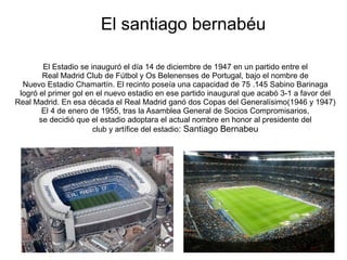 El santiago bernabéu
El Estadio se inauguró el día 14 de diciembre de 1947 en un partido entre el
Real Madrid Club de Fútbol y Os Belenenses de Portugal, bajo el nombre de
Nuevo Estadio Chamartín. El recinto poseía una capacidad de 75 .145 Sabino Barinaga
logró el primer gol en el nuevo estadio en ese partido inaugural que acabó 3-1 a favor del
Real Madrid. En esa década el Real Madrid ganó dos Copas del Generalísimo(1946 y 1947)
El 4 de enero de 1955, tras la Asamblea General de Socios Compromisarios,
se decidió que el estadio adoptara el actual nombre en honor al presidente del
club y artífice del estadio: Santiago Bernabeu
 