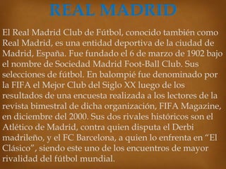 El Real Madrid Club de Fútbol, conocido también como
Real Madrid, es una entidad deportiva de la ciudad de
Madrid, España. Fue fundado el 6 de marzo de 1902 bajo
el nombre de Sociedad Madrid Foot-Ball Club. Sus
selecciones de fútbol. En balompié fue denominado por
la FIFA el Mejor Club del Siglo XX luego de los
resultados de una encuesta realizada a los lectores de la
revista bimestral de dicha organización, FIFA Magazine,
en diciembre del 2000. Sus dos rivales históricos son el
Atlético de Madrid, contra quien disputa el Derbi
madrileño, y el FC Barcelona, a quien lo enfrenta en “El
Clásico”, siendo este uno de los encuentros de mayor
rivalidad del fútbol mundial.

 