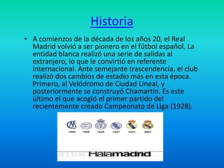 Historia 
• A comienzos de la década de los años 20, el Real 
Madrid volvió a ser pionero en el fútbol español. La 
entidad blanca realizó una serie de salidas al 
extranjero, lo que le convirtió en referente 
internacional. Ante semejante trascendencia, el club 
realizó dos cambios de estadio más en esta época. 
Primero, al Velódromo de Ciudad Lineal, y 
posteriormente se construyó Chamartín. Es este 
último el que acogió el primer partido del 
recientemente creado Campeonato de Liga (1928). 
 