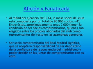 Afición y Fanaticada 
• Al mitad del ejercicio 2013-14, la masa social del club 
está compuesta por un total de 96 966 socios.n 41 
Entre éstos, aproximadamente unos 2 000 tienen la 
condición de ser socios compromisarios, quienes son 
elegidos entre los propios abonados del club como 
representantes del resto en las asambleas generales. 
• Ser socio compromisario del Real Madrid significa, 
que se acepta la responsabilidad de ser depositario 
de la confianza y de la conciencia del madridismo y 
poder decidir en las juntas de compromisarios con su 
voto. 
 