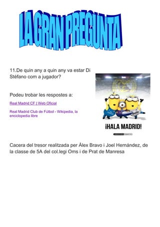 11.De quin any a quin any va estar Di 
Stéfano com a jugador? 
Podeu trobar les respostes a: 
Real Madrid CF | Web Oficial 
Real Madrid Club de Fútbol - Wikipedia, la 
enciclopedia libre 
Cacera del tresor realitzada per Àlex Bravo i Joel Hernández, de 
la classe de 5A del col.legi Oms i de Prat de Manresa 
