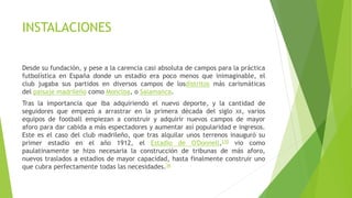 INSTALACIONES
Desde su fundación, y pese a la carencia casi absoluta de campos para la práctica
futbolística en España donde un estadio era poco menos que inimaginable, el
club jugaba sus partidos en diversos campos de losdistritos más carismáticas
del paisaje madrileño como Moncloa, o Salamanca.
Tras la importancia que iba adquiriendo el nuevo deporte, y la cantidad de
seguidores que empezó a arrastrar en la primera década del siglo XX, varios
equipos de football empiezan a construir y adquirir nuevos campos de mayor
aforo para dar cabida a más espectadores y aumentar así popularidad e ingresos.
Este es el caso del club madrileño, que tras alquilar unos terrenos inauguró su
primer estadio en el año 1912, el Estadio de O'Donnell,230 vio como
paulatinamente se hizo necesaria la construcción de tribunas de más aforo,
nuevos traslados a estadios de mayor capacidad, hasta finalmente construir uno
que cubra perfectamente todas las necesidades.36
 