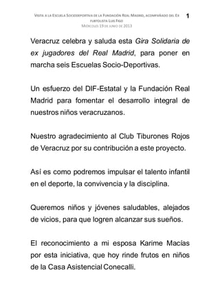 VISITA A LA ESCUELA SOCIODEPORTIVA DE LA FUNDACIÓN REAL MADRID, ACOMPAÑADO DEL EX
FUBTOLISTA LUIS FIGO
MIÉRCOLES 19 DE JUNIO DE 2013
1
Veracruz celebra y saluda esta Gira Solidaria de
ex jugadores del Real Madrid, para poner en
marcha seis Escuelas Socio-Deportivas.
Un esfuerzo del DIF-Estatal y la Fundación Real
Madrid para fomentar el desarrollo integral de
nuestros niños veracruzanos.
Nuestro agradecimiento al Club Tiburones Rojos
de Veracruz por su contribución a este proyecto.
Así es como podremos impulsar el talento infantil
en el deporte, la convivencia y la disciplina.
Queremos niños y jóvenes saludables, alejados
de vicios, para que logren alcanzar sus sueños.
El reconocimiento a mi esposa Karime Macías
por esta iniciativa, que hoy rinde frutos en niños
de la Casa AsistencialConecalli.
 