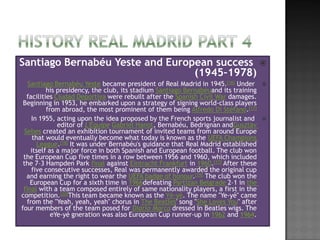 Santiago Bernabéu Yeste and European success 
                                 (1945–1978)
   Santiago Bernabéu Yeste became president of Real Madrid in 1945.[16] Under       
          his presidency, the club, its stadium Santiago Bernabéuand its training
  facilities Ciudad Deportiva were rebuilt after the Spanish Civil War damages.
 Beginning in 1953, he embarked upon a strategy of signing world-class players
          from abroad, the most prominent of them being Alfredo Di Stéfano.[17]
    In 1955, acting upon the idea proposed by the French sports journalist and      
              editor of L'Équipe Gabriel Hanot, Bernabéu, Bedrignan andGusztáv
 Sebes created an exhibition tournament of invited teams from around Europe
     that would eventually become what today is known as the UEFA Champions
       League.[18] It was under Bernabéu's guidance that Real Madrid established
    itself as a major force in both Spanish and European football. The club won
 the European Cup five times in a row between 1956 and 1960, which included
 the 7–3 Hampden Park final against Eintracht Frankfurt in 1960.[17] After these
    five consecutive successes, Real was permanently awarded the original cup
  and earning the right to wear the UEFA badge of honour.[19] The club won the
    European Cup for a sixth time in 1966defeating Partizan Belgrade 2–1 in the
 final with a team composed entirely of same nationality players, a first in the
competition.[20]This team became known as the Yé-yé. The name "Ye-yé" came
  from the "Yeah, yeah, yeah" chorus in The Beatles' song "She Loves You" after
four members of the team posed for Diario Marca dressed in Beatles wigs. The
            eYe-yé gneration was also European Cup runner-up in 1962 and 1964.
 