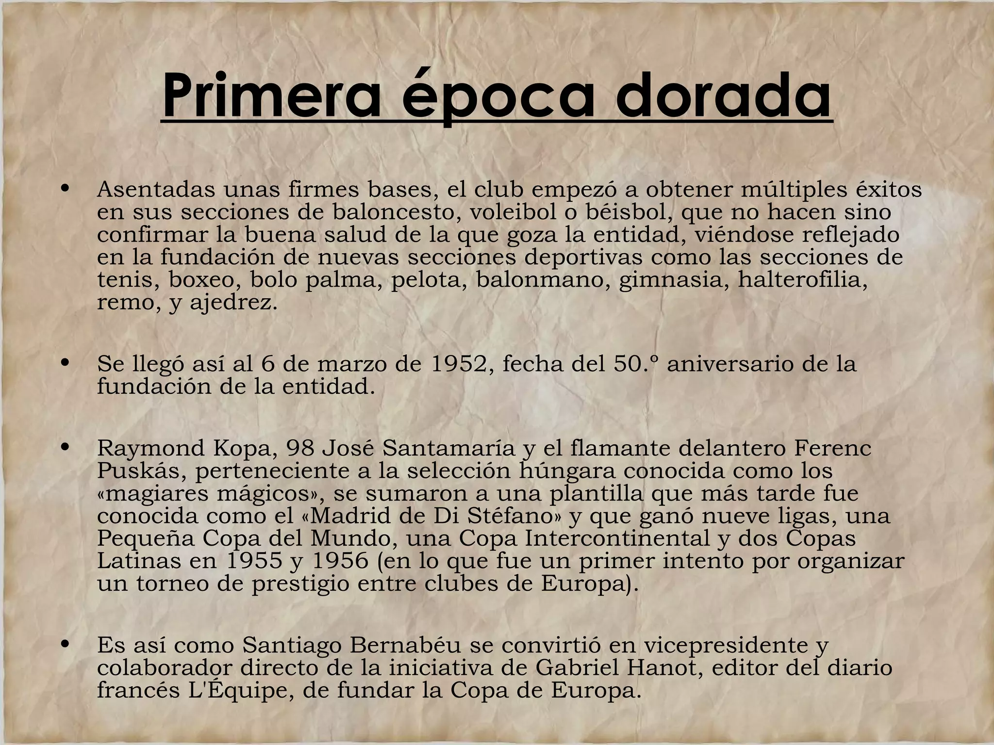 Primera época dorada
•

Asentadas unas firmes bases, el club empezó a obtener múltiples éxitos
en sus secciones de baloncesto, voleibol o béisbol, que no hacen sino
confirmar la buena salud de la que goza la entidad, viéndose reflejado
en la fundación de nuevas secciones deportivas como las secciones de
tenis, boxeo, bolo palma, pelota, balonmano, gimnasia, halterofilia,
remo, y ajedrez.

•

Se llegó así al 6 de marzo de 1952, fecha del 50.º aniversario de la
fundación de la entidad.

•

Raymond Kopa, 98 José Santamaría y el flamante delantero Ferenc
Puskás, perteneciente a la selección húngara conocida como los
«magiares mágicos», se sumaron a una plantilla que más tarde fue
conocida como el «Madrid de Di Stéfano» y que ganó nueve ligas, una
Pequeña Copa del Mundo, una Copa Intercontinental y dos Copas
Latinas en 1955 y 1956 (en lo que fue un primer intento por organizar
un torneo de prestigio entre clubes de Europa).

•

Es así como Santiago Bernabéu se convirtió en vicepresidente y
colaborador directo de la iniciativa de Gabriel Hanot, editor del diario
francés L'Équipe, de fundar la Copa de Europa.

 