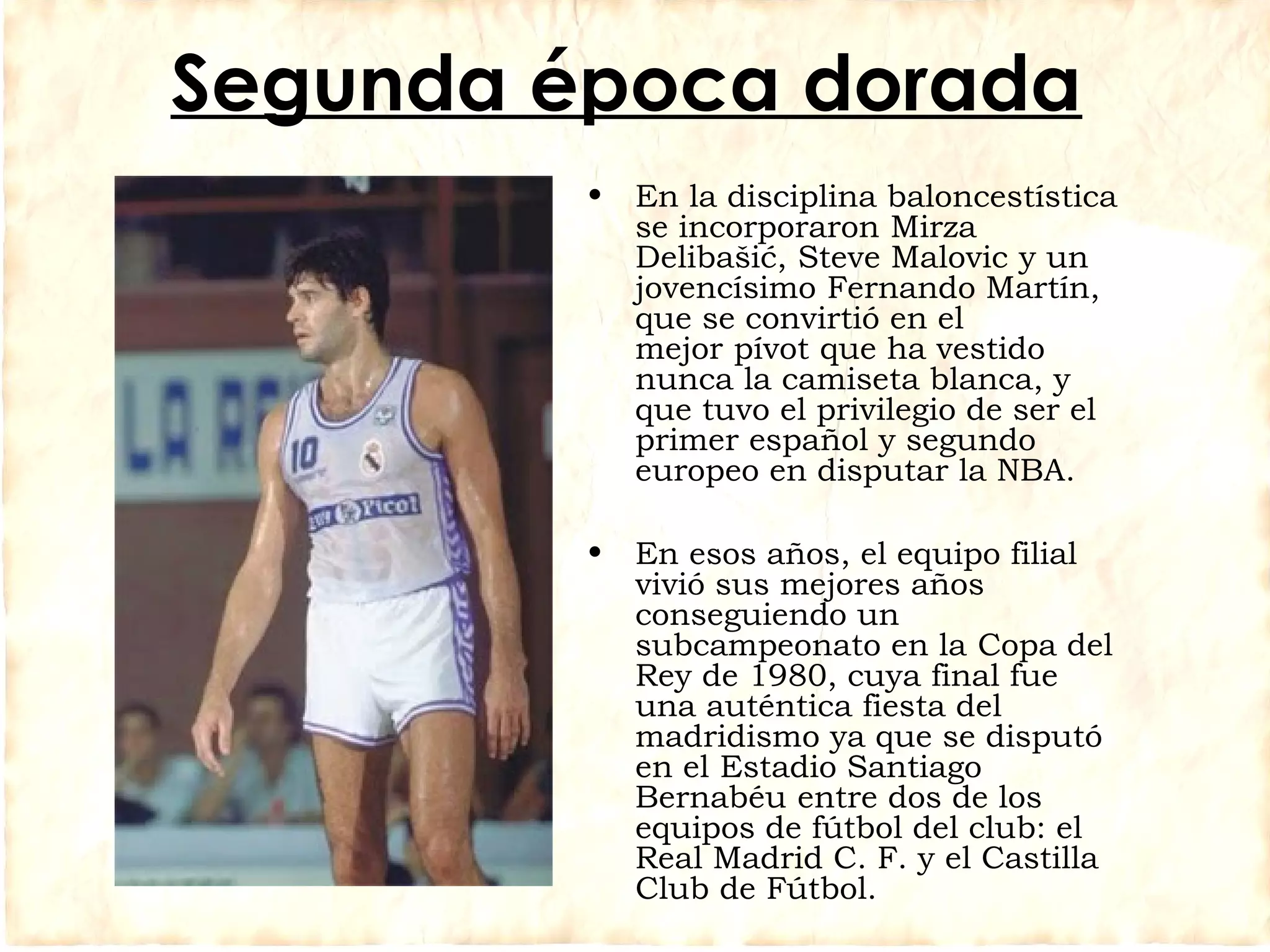 Segunda época dorada
•

En la disciplina baloncestística
se incorporaron Mirza
Delibašić, Steve Malovic y un
jovencísimo Fernando Martín,
que se convirtió en el
mejor pívot que ha vestido
nunca la camiseta blanca, y
que tuvo el privilegio de ser el
primer español y segundo
europeo en disputar la NBA.

•

En esos años, el equipo filial
vivió sus mejores años
conseguiendo un
subcampeonato en la Copa del
Rey de 1980, cuya final fue
una auténtica fiesta del
madridismo ya que se disputó
en el Estadio Santiago
Bernabéu entre dos de los
equipos de fútbol del club: el
Real Madrid C. F. y el Castilla
Club de Fútbol.

 