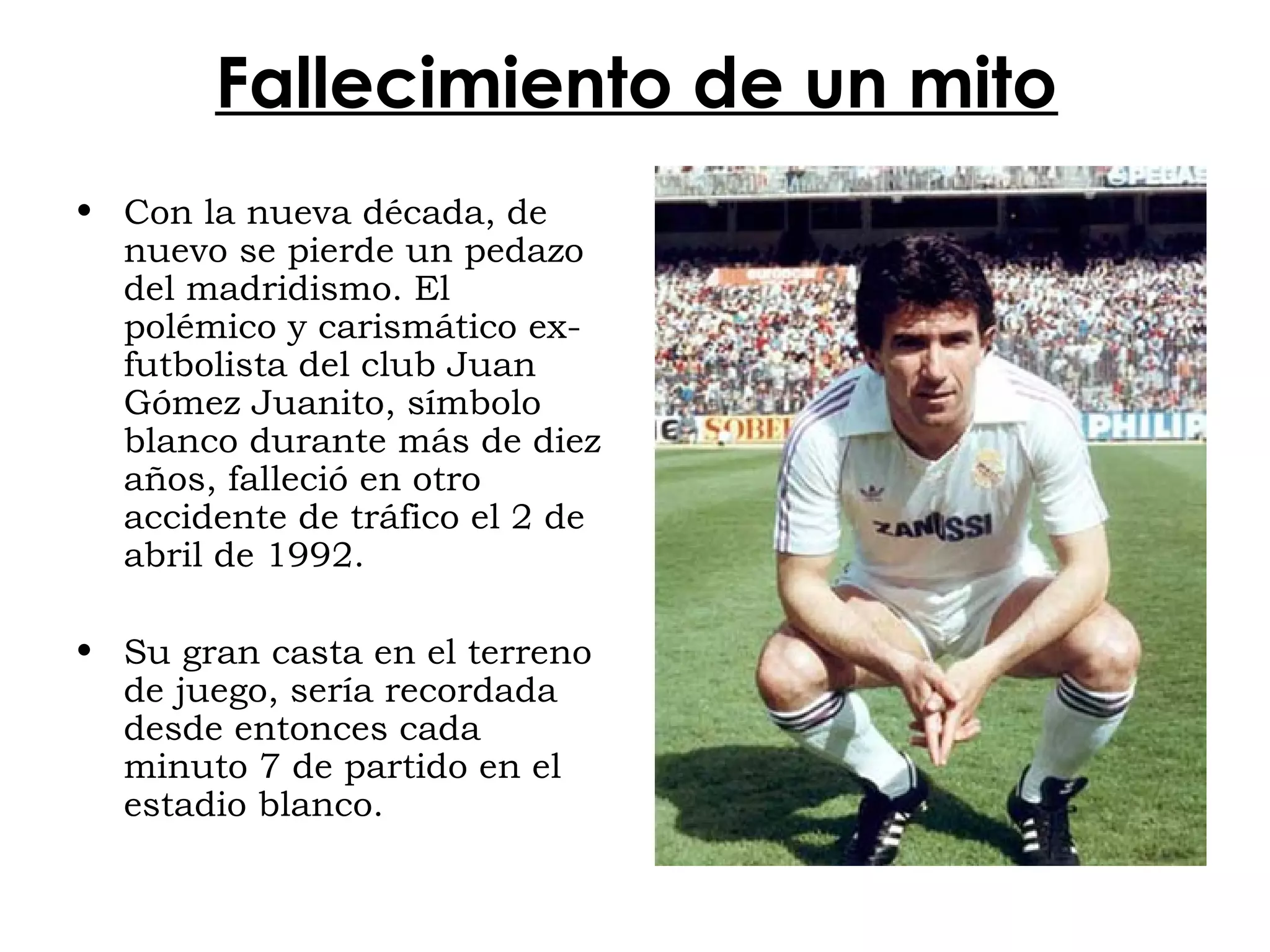 Fallecimiento de un mito
• Con la nueva década, de
nuevo se pierde un pedazo
del madridismo. El
polémico y carismático exfutbolista del club Juan
Gómez Juanito, símbolo
blanco durante más de diez
años, falleció en otro
accidente de tráfico el 2 de
abril de 1992.
• Su gran casta en el terreno
de juego, sería recordada
desde entonces cada
minuto 7 de partido en el
estadio blanco.

 