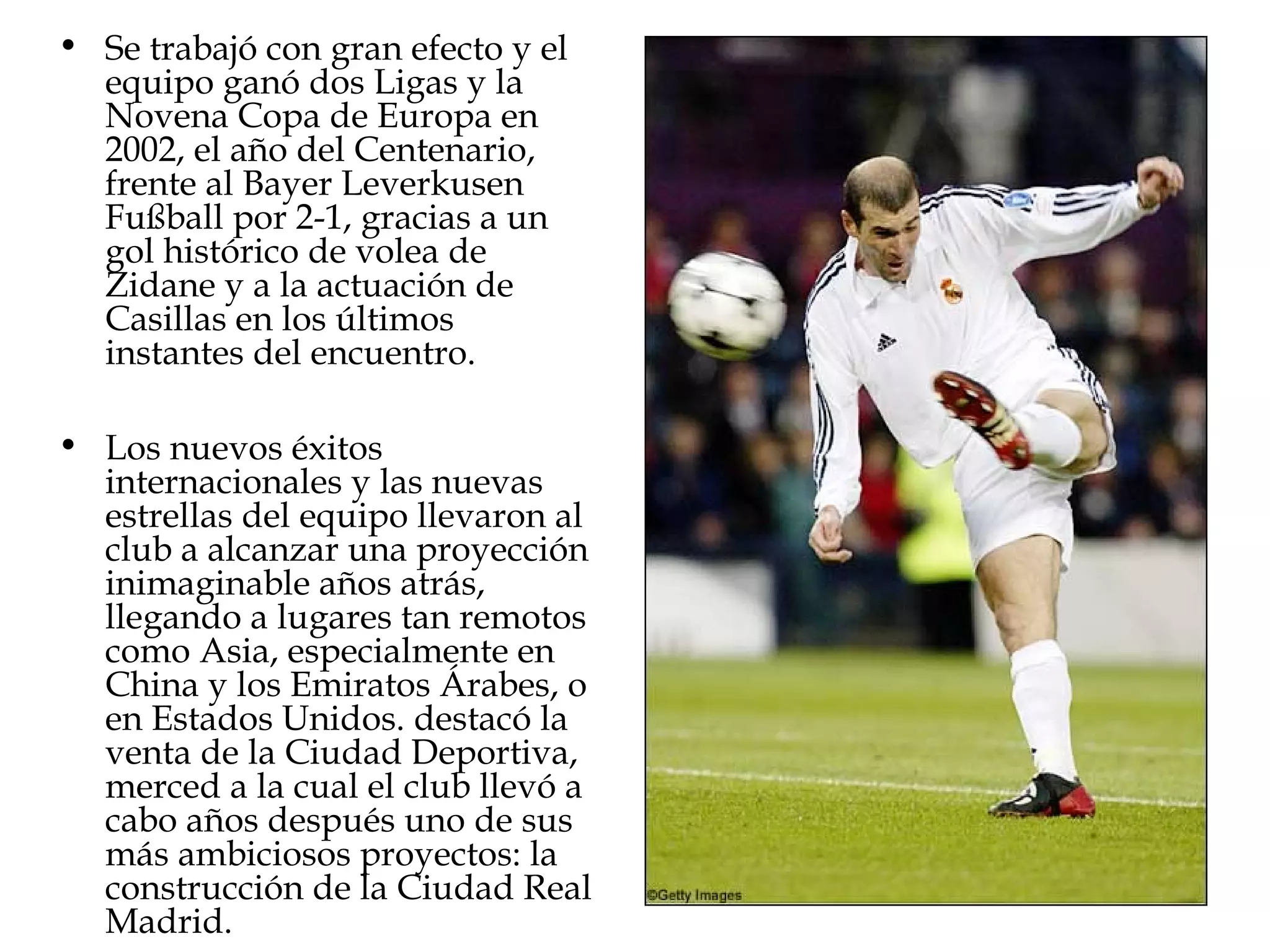 • Se trabajó con gran efecto y el
equipo ganó dos Ligas y la
Novena Copa de Europa en
2002, el año del Centenario,
frente al Bayer Leverkusen
Fußball por 2-1, gracias a un
gol histórico de volea de
Zidane y a la actuación de
Casillas en los últimos
instantes del encuentro.
• Los nuevos éxitos
internacionales y las nuevas
estrellas del equipo llevaron al
club a alcanzar una proyección
inimaginable años atrás,
llegando a lugares tan remotos
como Asia, especialmente en
China y los Emiratos Árabes, o
en Estados Unidos. destacó la
venta de la Ciudad Deportiva,
merced a la cual el club llevó a
cabo años después uno de sus
más ambiciosos proyectos: la
construcción de la Ciudad Real
Madrid.

 