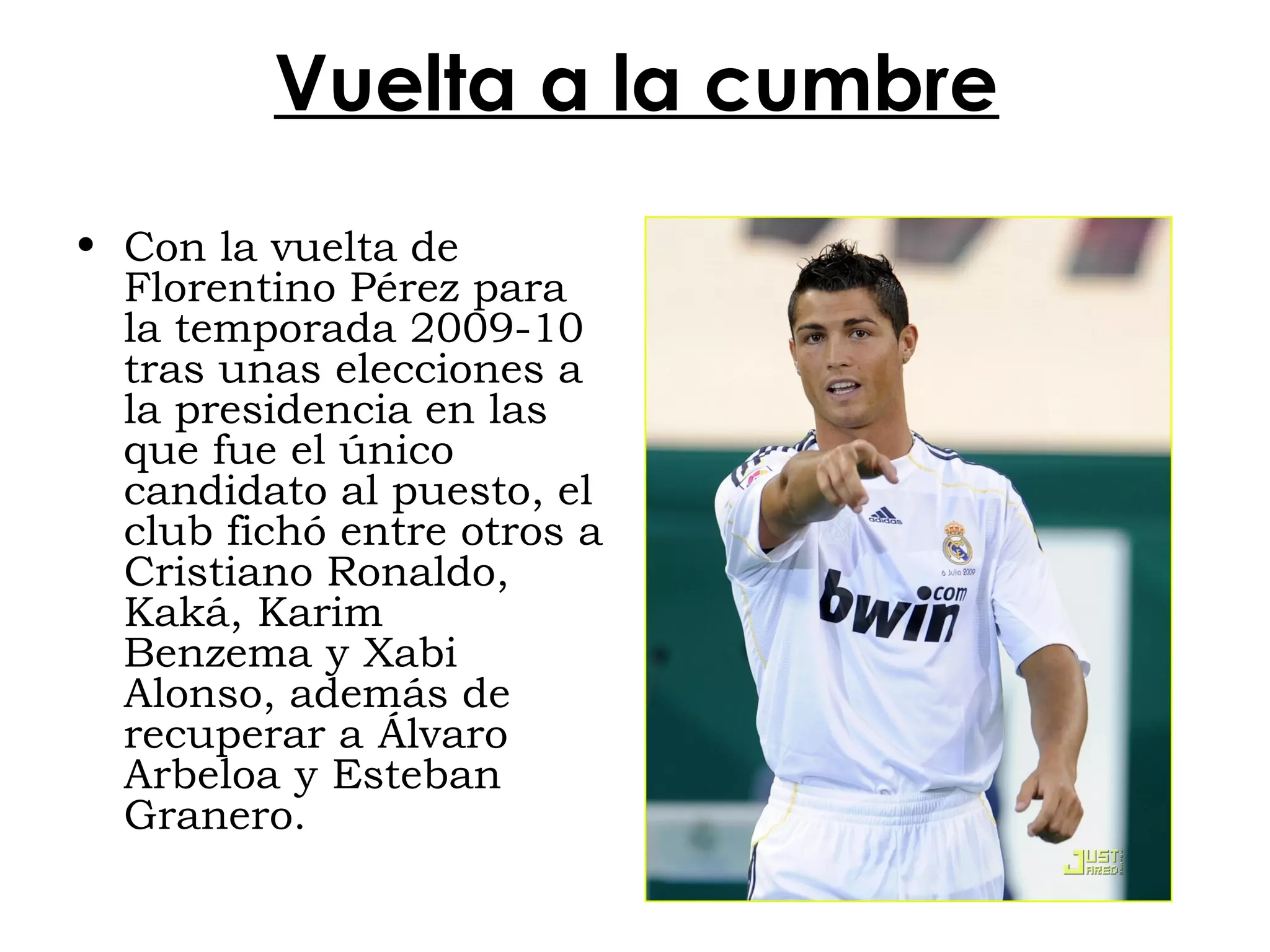 Vuelta a la cumbre
• Con la vuelta de
Florentino Pérez para
la temporada 2009-10
tras unas elecciones a
la presidencia en las
que fue el único
candidato al puesto, el
club fichó entre otros a
Cristiano Ronaldo,
Kaká, Karim
Benzema y Xabi
Alonso, además de
recuperar a Álvaro
Arbeloa y Esteban
Granero.

 