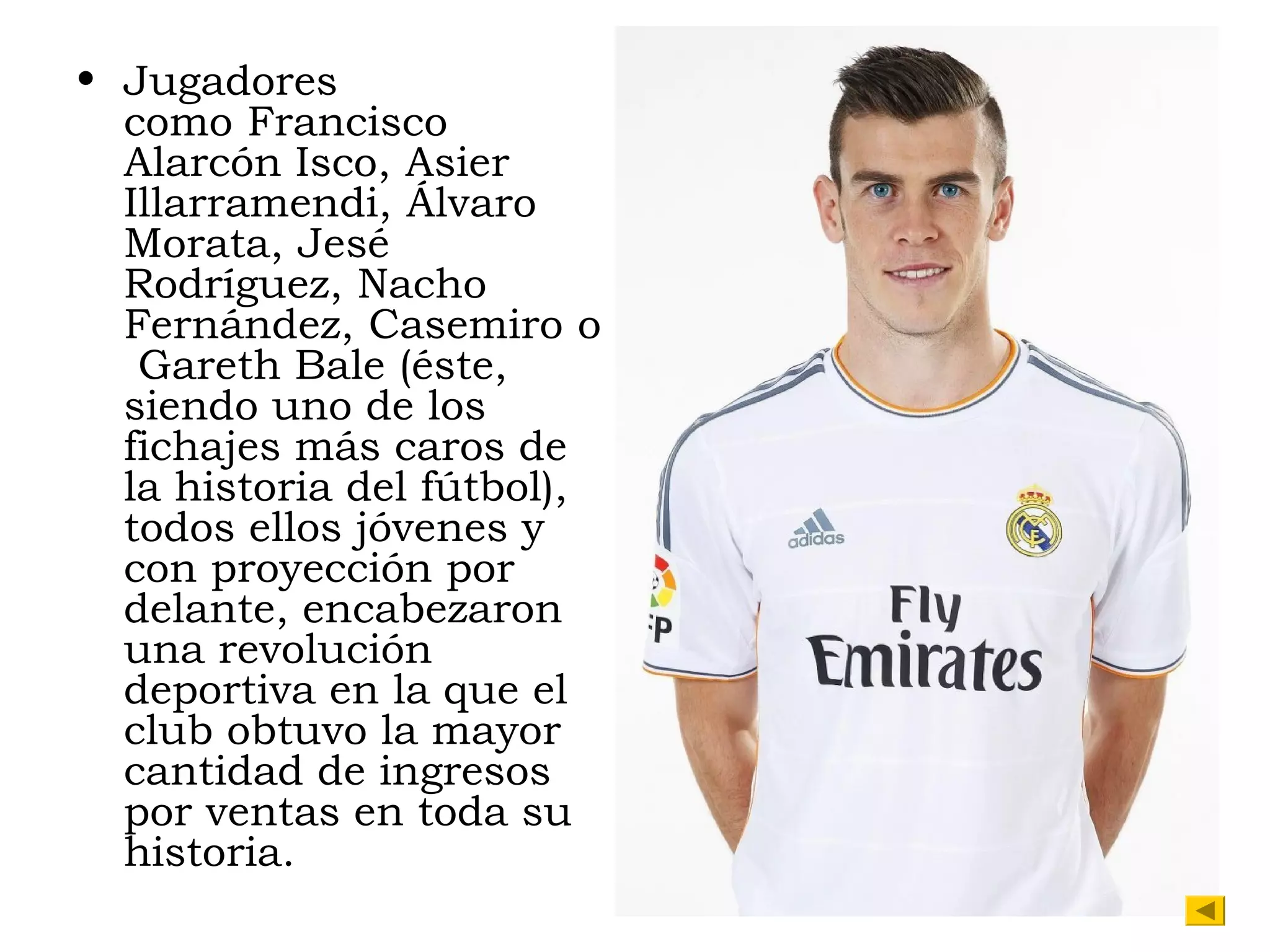 • Jugadores
como Francisco
Alarcón Isco, Asier
Illarramendi, Álvaro
Morata, Jesé
Rodríguez, Nacho
Fernández, Casemiro o
 Gareth Bale (éste,
siendo uno de los
fichajes más caros de
la historia del fútbol),
todos ellos jóvenes y
con proyección por
delante, encabezaron
una revolución
deportiva en la que el
club obtuvo la mayor
cantidad de ingresos
por ventas en toda su
historia.

 