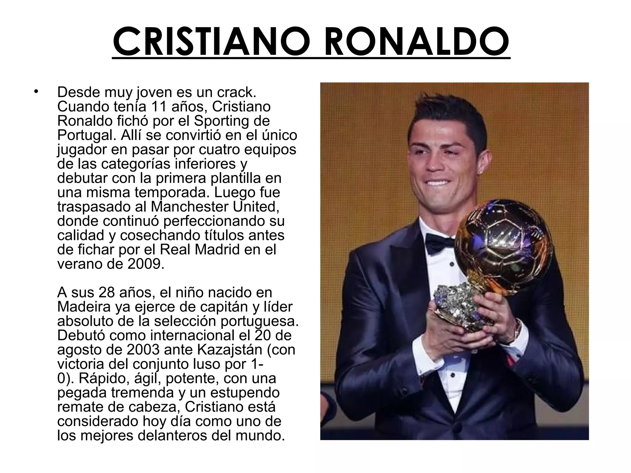CRISTIANO RONALDO
•

Desde muy joven es un crack.
Cuando tenía 11 años, Cristiano
Ronaldo fichó por el Sporting de
Portugal. Allí se convirtió en el único
jugador en pasar por cuatro equipos
de las categorías inferiores y
debutar con la primera plantilla en
una misma temporada. Luego fue
traspasado al Manchester United,
donde continuó perfeccionando su
calidad y cosechando títulos antes
de fichar por el Real Madrid en el
verano de 2009.
A sus 28 años, el niño nacido en
Madeira ya ejerce de capitán y líder
absoluto de la selección portuguesa.
Debutó como internacional el 20 de
agosto de 2003 ante Kazajstán (con
victoria del conjunto luso por 10). Rápido, ágil, potente, con una
pegada tremenda y un estupendo
remate de cabeza, Cristiano está
considerado hoy día como uno de
los mejores delanteros del mundo.

 