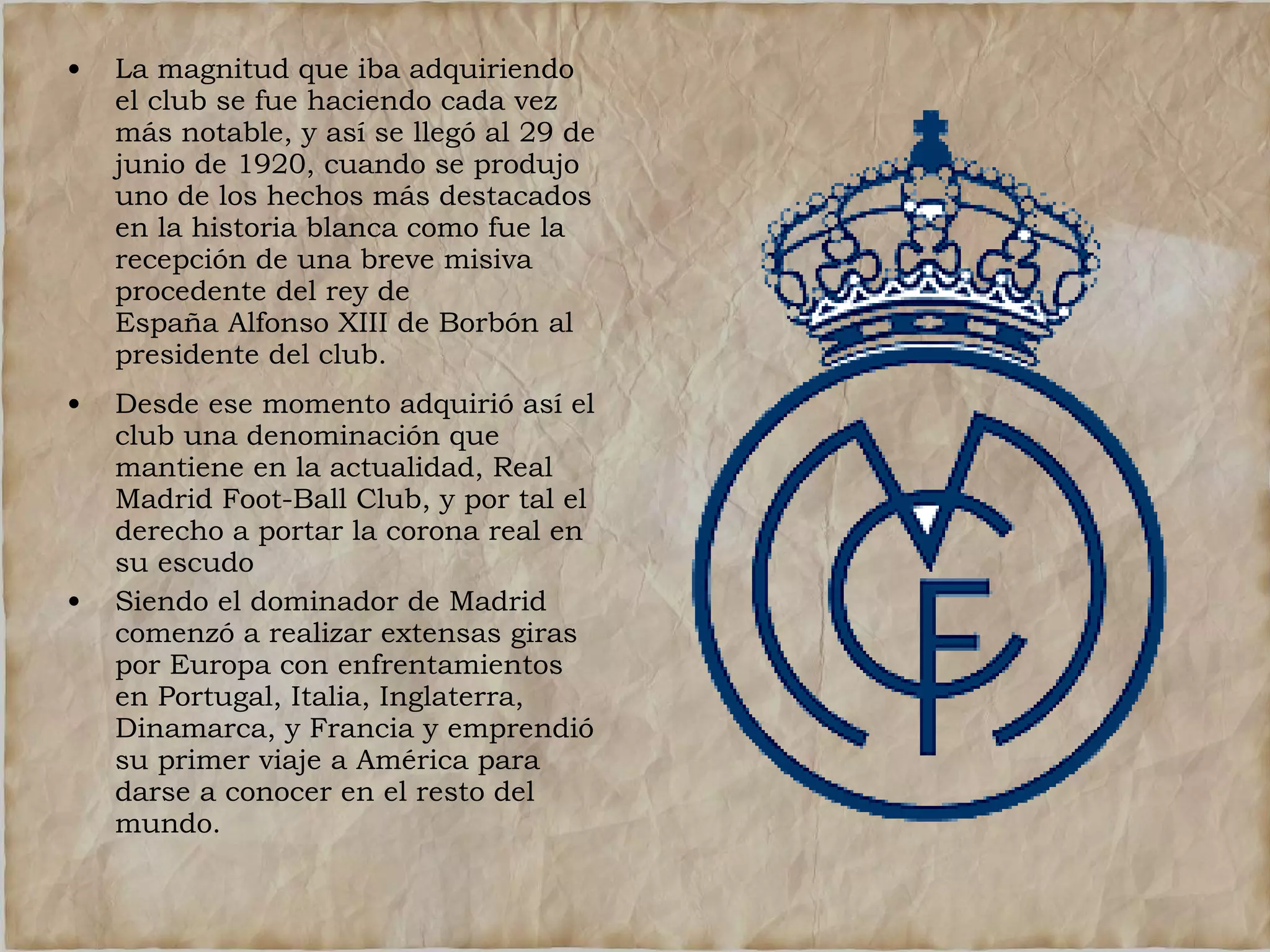 •

La magnitud que iba adquiriendo
el club se fue haciendo cada vez
más notable, y así se llegó al 29 de
junio de 1920, cuando se produjo
uno de los hechos más destacados
en la historia blanca como fue la
recepción de una breve misiva
procedente del rey de
España Alfonso XIII de Borbón al
presidente del club.

•

Desde ese momento adquirió así el
club una denominación que
mantiene en la actualidad, Real
Madrid Foot-Ball Club, y por tal el
derecho a portar la corona real en
su escudo
Siendo el dominador de Madrid
comenzó a realizar extensas giras
por Europa con enfrentamientos
en Portugal, Italia, Inglaterra,
Dinamarca, y Francia y emprendió
su primer viaje a América para
darse a conocer en el resto del
mundo.

•

 