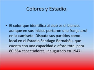Colores y Estadio. El color que identifica al club es el blanco, aunque en sus inicios portaron una franja azul en la camiseta. Disputa sus partidos como local en el Estadio Santiago Bernabéu, que cuenta con una capacidad o aforo total para 80.354 espectadores, inaugurado en 1947. 