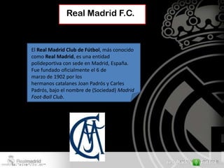 Real Madrid F.C.



El Real Madrid Club de Fútbol, más conocido
como Real Madrid, es una entidad
polideportiva con sede en Madrid, España.
Fue fundado oficialmente el 6 de
marzo de 1902 por los
hermanos catalanes Joan Padrós y Carles
Padrós, bajo el nombre de (Sociedad) Madrid
Foot-Ball Club.
 