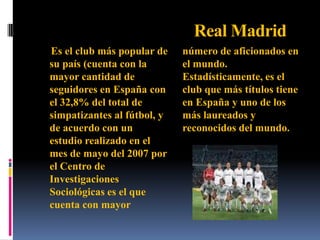 Real MadridEs el club más popular de su país (cuenta con la mayor cantidad de seguidores en España con el 32,8% del total de simpatizantes al fútbol, y de acuerdo con un estudio realizado en el mes de mayo del 2007 por el Centro de Investigaciones Sociológicas es el que cuenta con mayor número de aficionados en el mundo. Estadísticamente, es el club que más títulos tiene en España y uno de los más laureados y reconocidos del mundo.