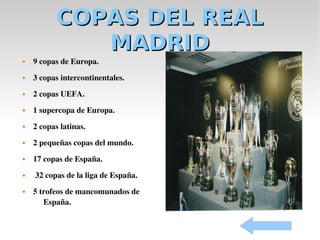 COPAS DEL REAL
              MADRID
   9 copas de Europa.
   3 copas intercontinentales.
   2 copas UEFA.
   1 supercopa de Europa.
   2 copas latinas.
   2 pequeñas copas del mundo.
   17 copas de España.
    32 copas de la liga de España.
   5 trofeos de mancomunados de 
       España.
 