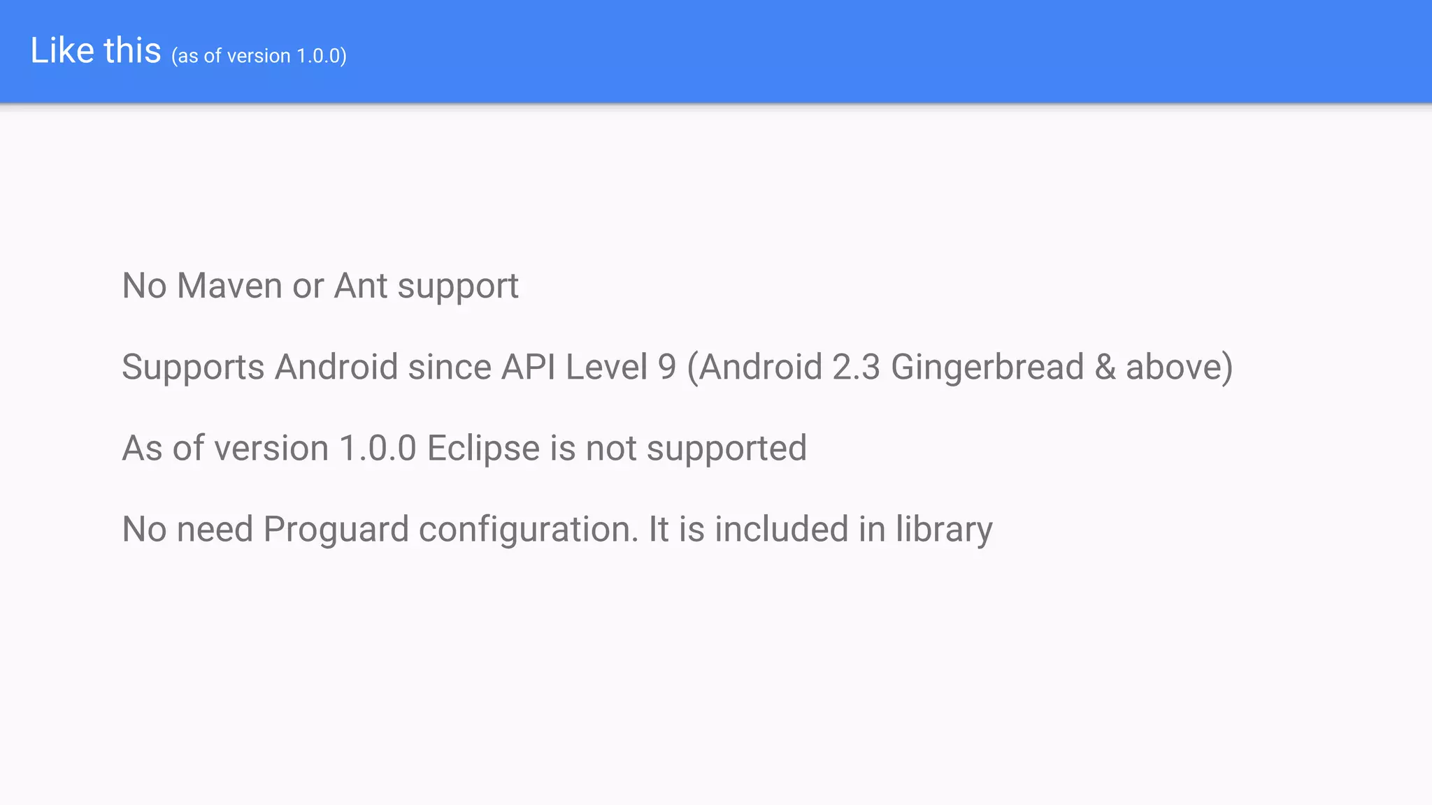 Like this (as of version 1.0.0)
No Maven or Ant support
Supports Android since API Level 9 (Android 2.3 Gingerbread & above)
As of version 1.0.0 Eclipse is not supported
No need Proguard configuration. It is included in library
 