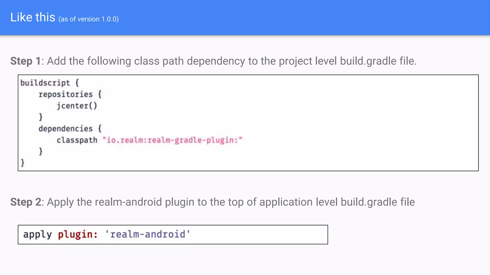 Like this (as of version 1.0.0)
Step 1: Add the following class path dependency to the project level build.gradle file.
Step 2: Apply the realm-android plugin to the top of application level build.gradle file
 