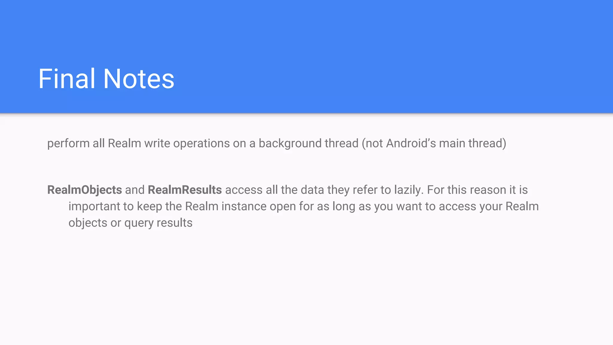 Final Notes
perform all Realm write operations on a background thread (not Android’s main thread)
RealmObjects and RealmResults access all the data they refer to lazily. For this reason it is
important to keep the Realm instance open for as long as you want to access your Realm
objects or query results
 