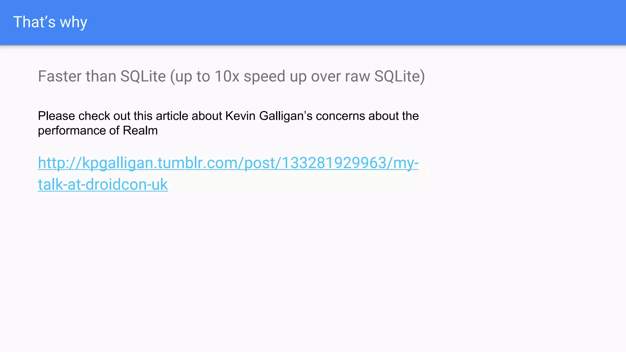 That’s why
Faster than SQLite (up to 10x speed up over raw SQLite)
Please check out this article about Kevin Galligan’s concerns about the
performance of Realm
http://kpgalligan.tumblr.com/post/133281929963/my-
talk-at-droidcon-uk
 