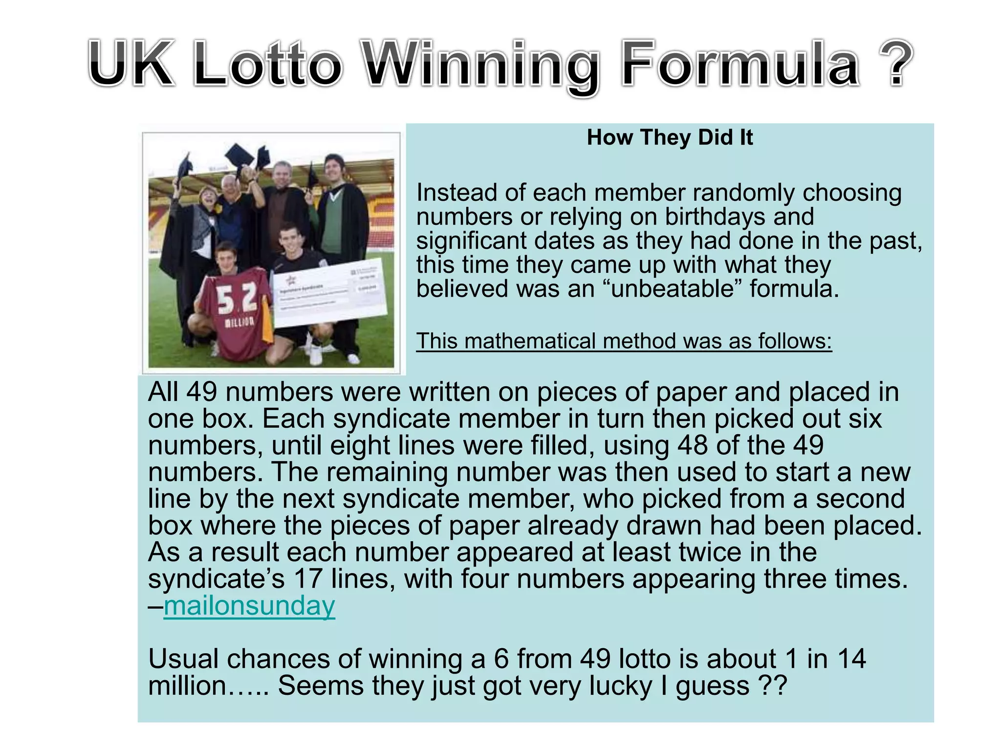 How They Did It
Instead of each member randomly choosing
numbers or relying on birthdays and
significant dates as they had done in the past,
this time they came up with what they
believed was an “unbeatable” formula.
This mathematical method was as follows:
All 49 numbers were written on pieces of paper and placed in
one box. Each syndicate member in turn then picked out six
numbers, until eight lines were filled, using 48 of the 49
numbers. The remaining number was then used to start a new
line by the next syndicate member, who picked from a second
box where the pieces of paper already drawn had been placed.
As a result each number appeared at least twice in the
syndicate’s 17 lines, with four numbers appearing three times.
–mailonsunday
Usual chances of winning a 6 from 49 lotto is about 1 in 14
million….. Seems they just got very lucky I guess ??
 