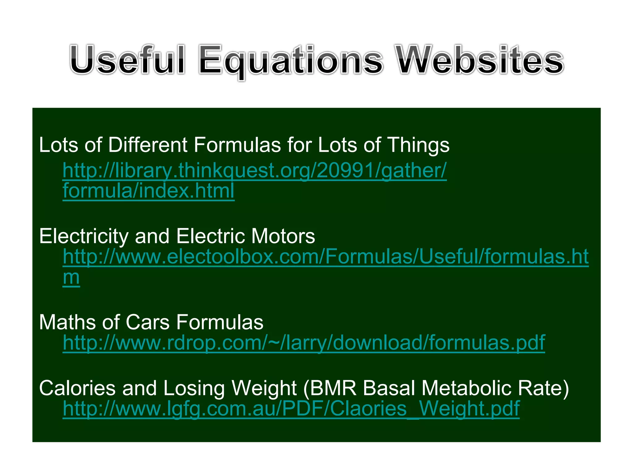 Lots of Different Formulas for Lots of Things
http://library.thinkquest.org/20991/gather/
formula/index.html
Electricity and Electric Motors
http://www.electoolbox.com/Formulas/Useful/formulas.ht
m
Maths of Cars Formulas
http://www.rdrop.com/~/larry/download/formulas.pdf
Calories and Losing Weight (BMR Basal Metabolic Rate)
http://www.lgfg.com.au/PDF/Claories_Weight.pdf
 