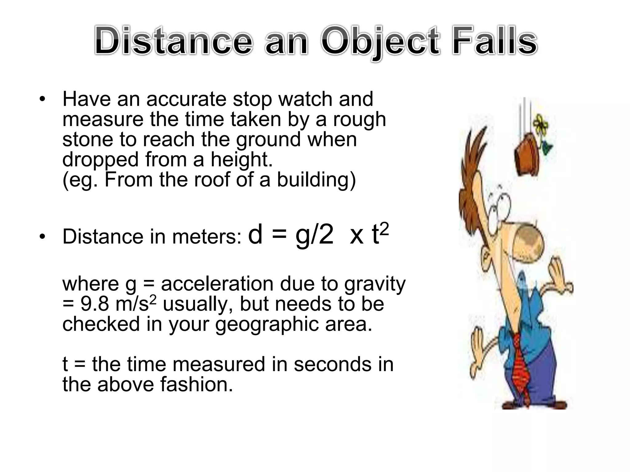 • Have an accurate stop watch and
measure the time taken by a rough
stone to reach the ground when
dropped from a height.
(eg. From the roof of a building)
• Distance in meters: d = g/2 x t2
where g = acceleration due to gravity
= 9.8 m/s2 usually, but needs to be
checked in your geographic area.
t = the time measured in seconds in
the above fashion.
 