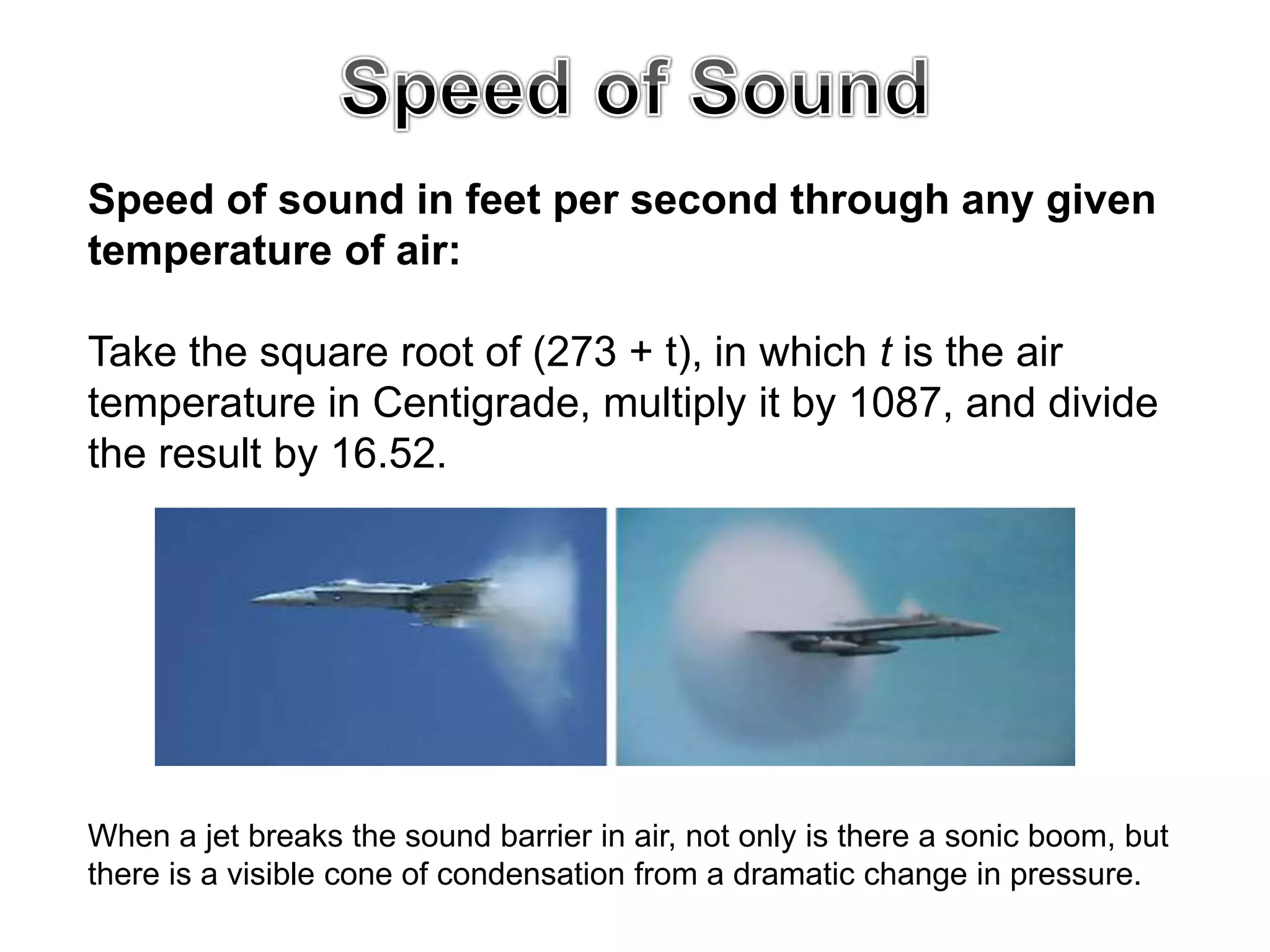 Speed of sound in feet per second through any given
temperature of air:
Take the square root of (273 + t), in which t is the air
temperature in Centigrade, multiply it by 1087, and divide
the result by 16.52.
When a jet breaks the sound barrier in air, not only is there a sonic boom, but
there is a visible cone of condensation from a dramatic change in pressure.
 