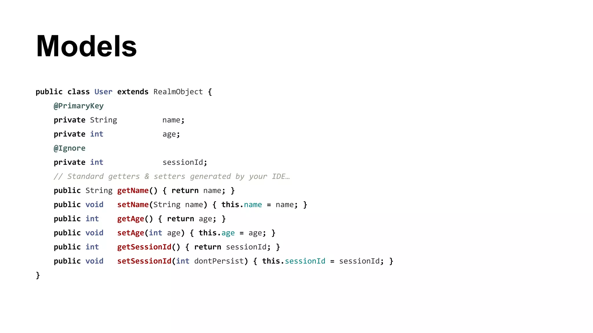 Models
public class User extends RealmObject {
@PrimaryKey
private String name;
private int age;
@Ignore
private int sessionId;
// Standard getters & setters generated by your IDE…
public String getName() { return name; }
public void setName(String name) { this.name = name; }
public int getAge() { return age; }
public void setAge(int age) { this.age = age; }
public int getSessionId() { return sessionId; }
public void setSessionId(int dontPersist) { this.sessionId = sessionId; }
}
 