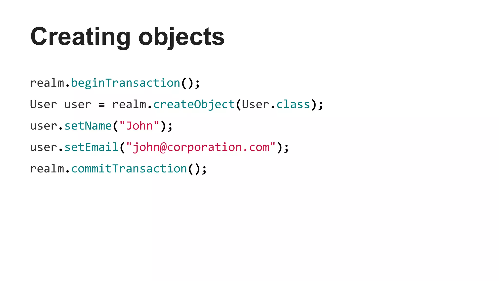 Creating objects
realm.beginTransaction();
User user = realm.createObject(User.class);
user.setName("John");
user.setEmail("john@corporation.com");
realm.commitTransaction();
 