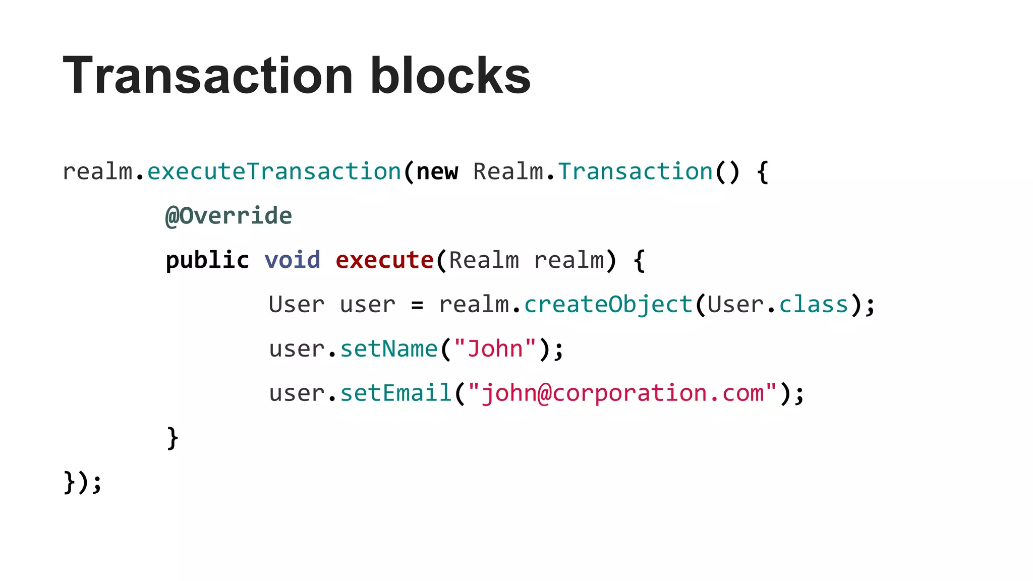 Transaction blocks
realm.executeTransaction(new Realm.Transaction() {
@Override
public void execute(Realm realm) {
User user = realm.createObject(User.class);
user.setName("John");
user.setEmail("john@corporation.com");
}
});
 
