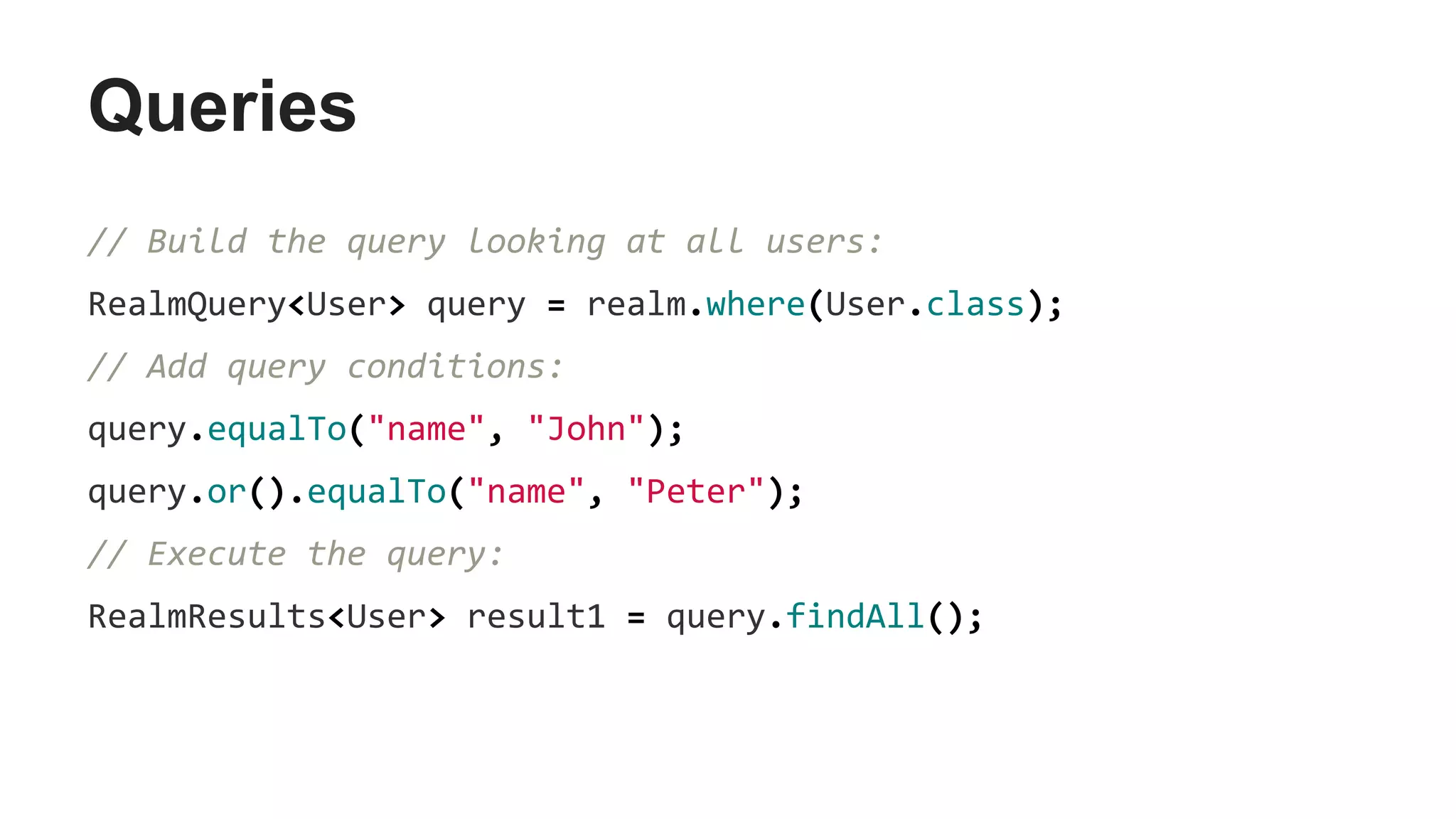 Queries
// Build the query looking at all users:
RealmQuery<User> query = realm.where(User.class);
// Add query conditions:
query.equalTo("name", "John");
query.or().equalTo("name", "Peter");
// Execute the query:
RealmResults<User> result1 = query.findAll();
 