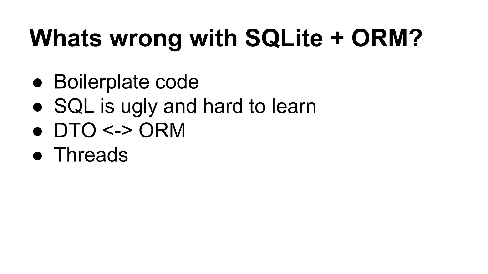 Whats wrong with SQLite + ORM?
● Boilerplate code
● SQL is ugly and hard to learn
● DTO <-> ORM
● Threads
 