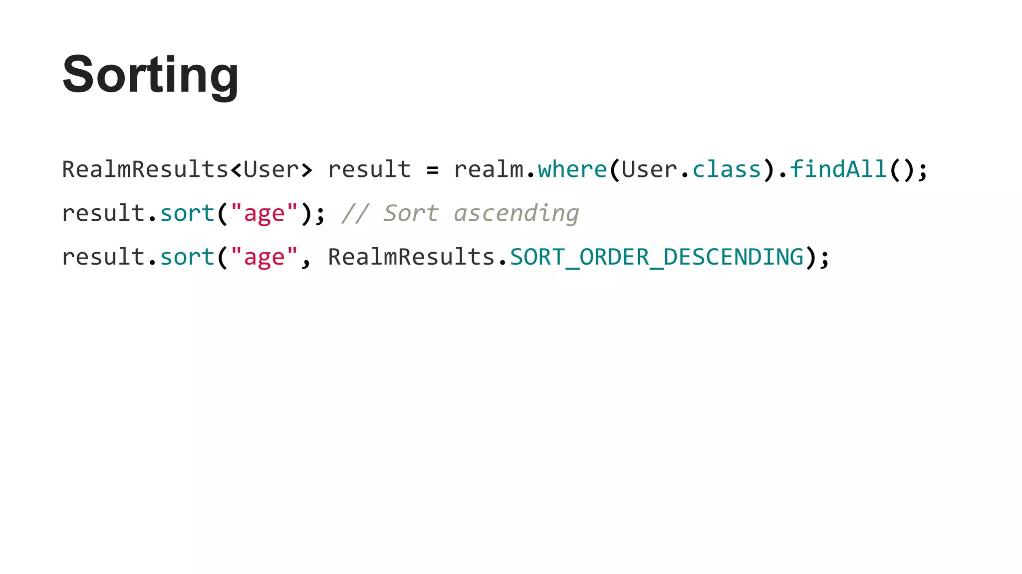 Sorting
RealmResults<User> result = realm.where(User.class).findAll();
result.sort("age"); // Sort ascending
result.sort("age", RealmResults.SORT_ORDER_DESCENDING);
 