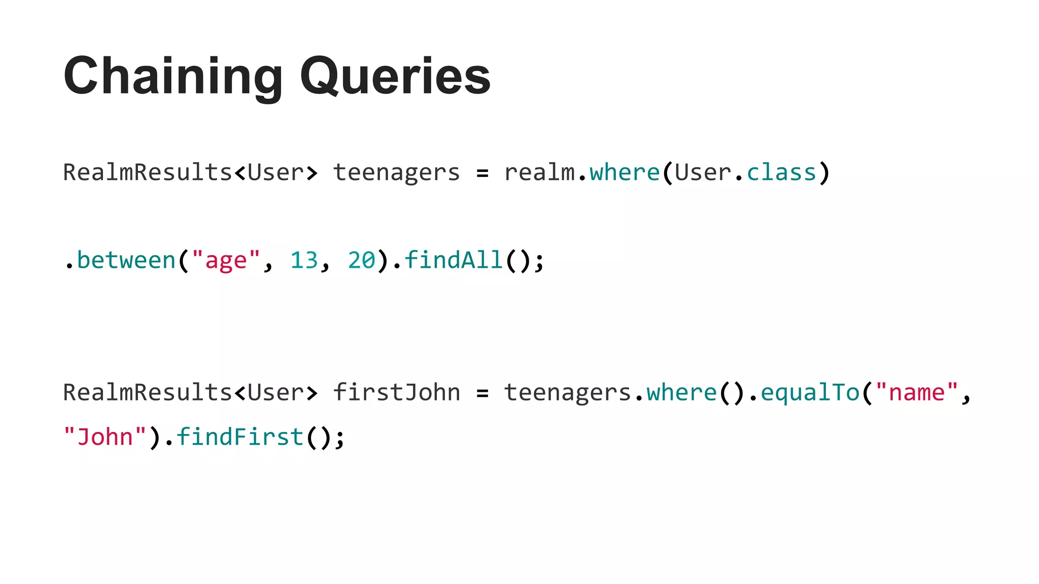 Chaining Queries
RealmResults<User> teenagers = realm.where(User.class)
.between("age", 13, 20).findAll();
RealmResults<User> firstJohn = teenagers.where().equalTo("name",
"John").findFirst();
 