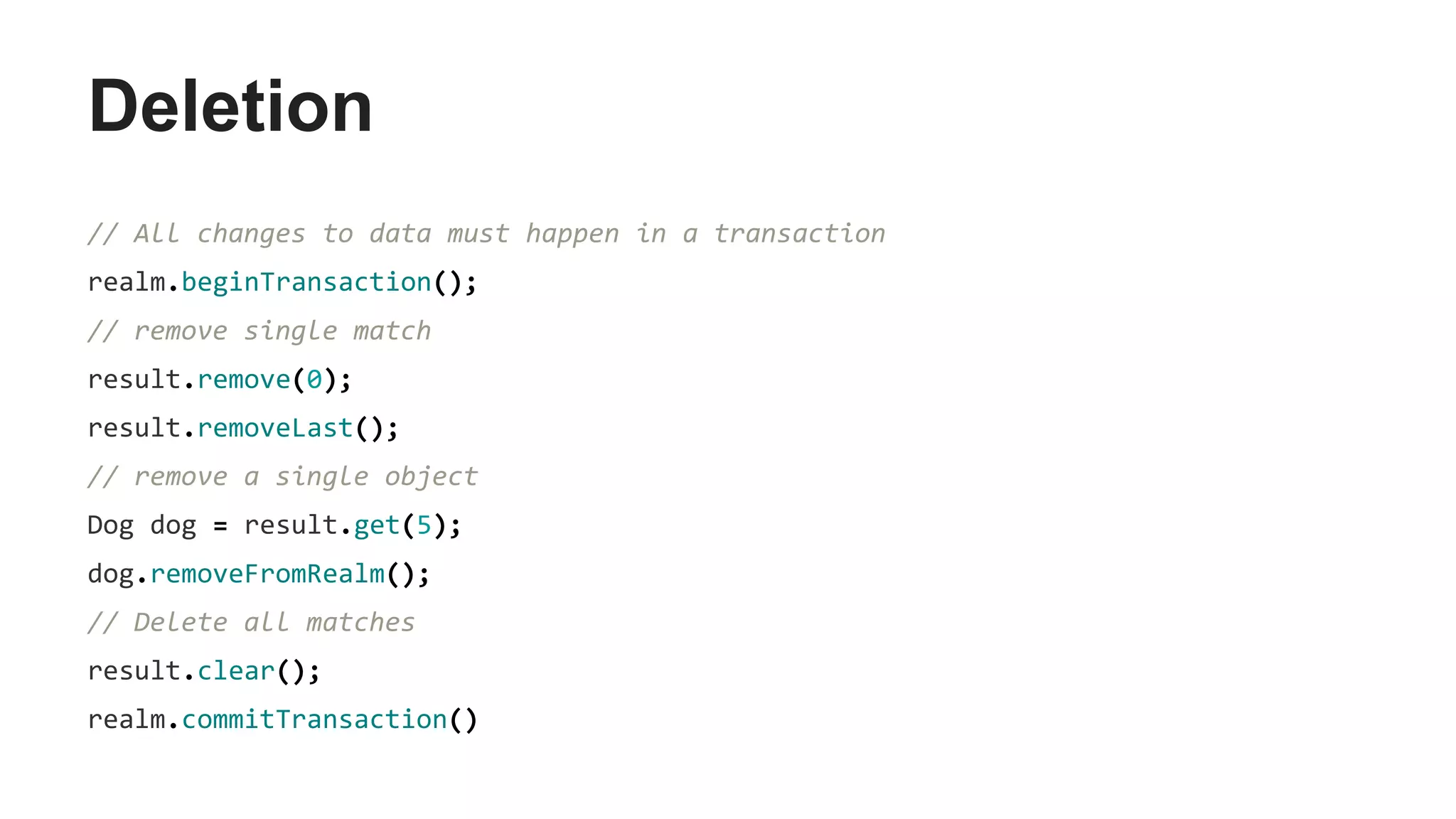 Deletion
// All changes to data must happen in a transaction
realm.beginTransaction();
// remove single match
result.remove(0);
result.removeLast();
// remove a single object
Dog dog = result.get(5);
dog.removeFromRealm();
// Delete all matches
result.clear();
realm.commitTransaction()
 