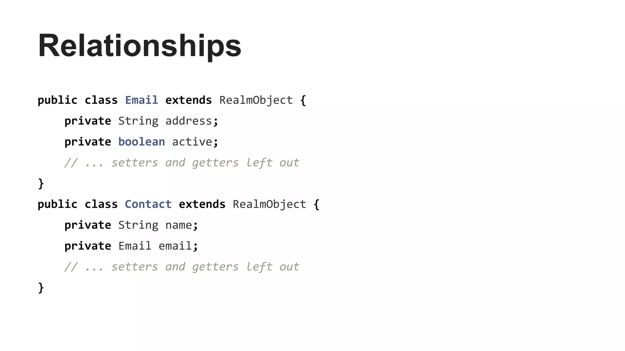Relationships
public class Email extends RealmObject {
private String address;
private boolean active;
// ... setters and getters left out
}
public class Contact extends RealmObject {
private String name;
private Email email;
// ... setters and getters left out
}
 
