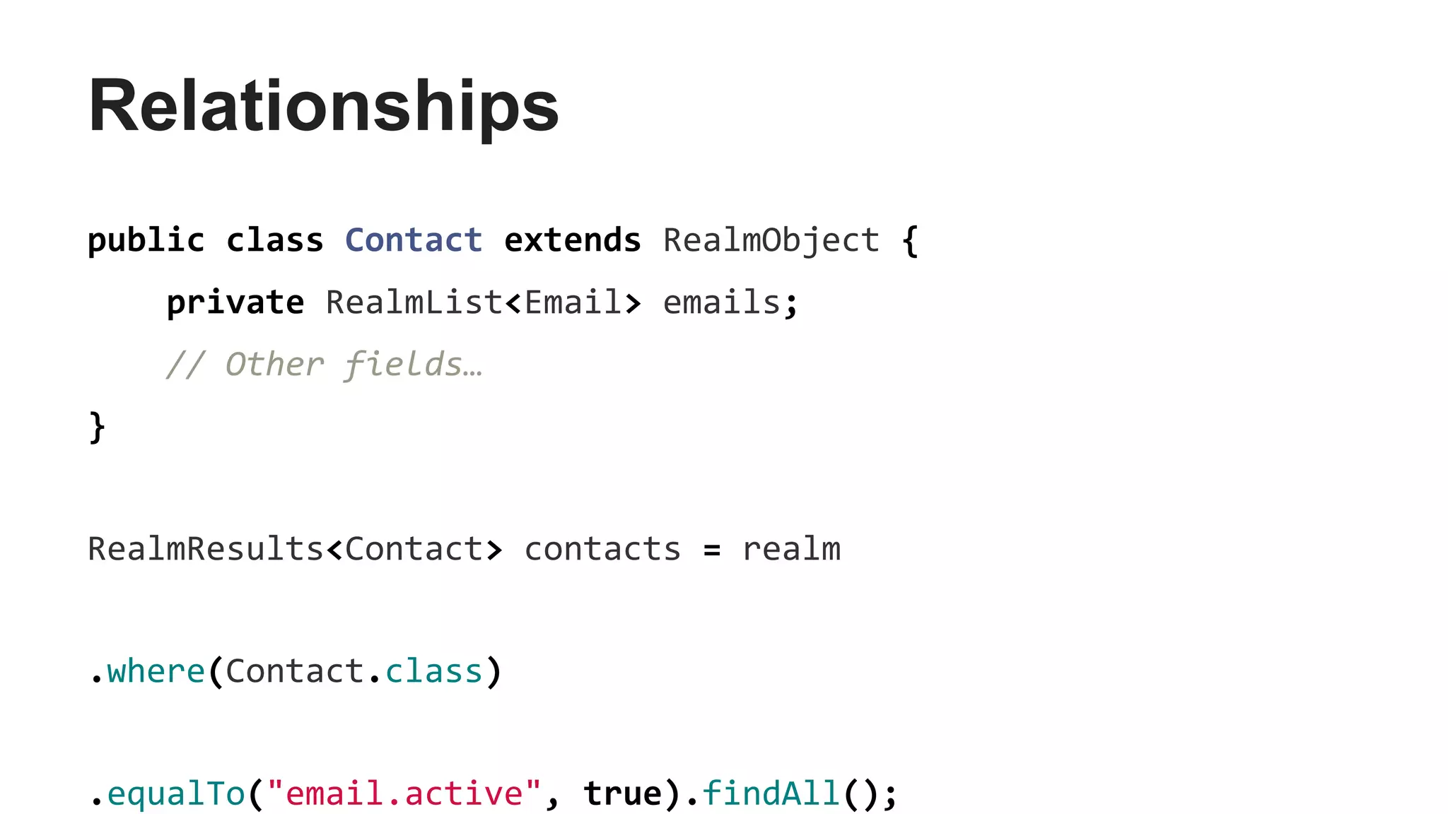 Relationships
public class Contact extends RealmObject {
private RealmList<Email> emails;
// Other fields…
}
RealmResults<Contact> contacts = realm
.where(Contact.class)
.equalTo("email.active", true).findAll();
 