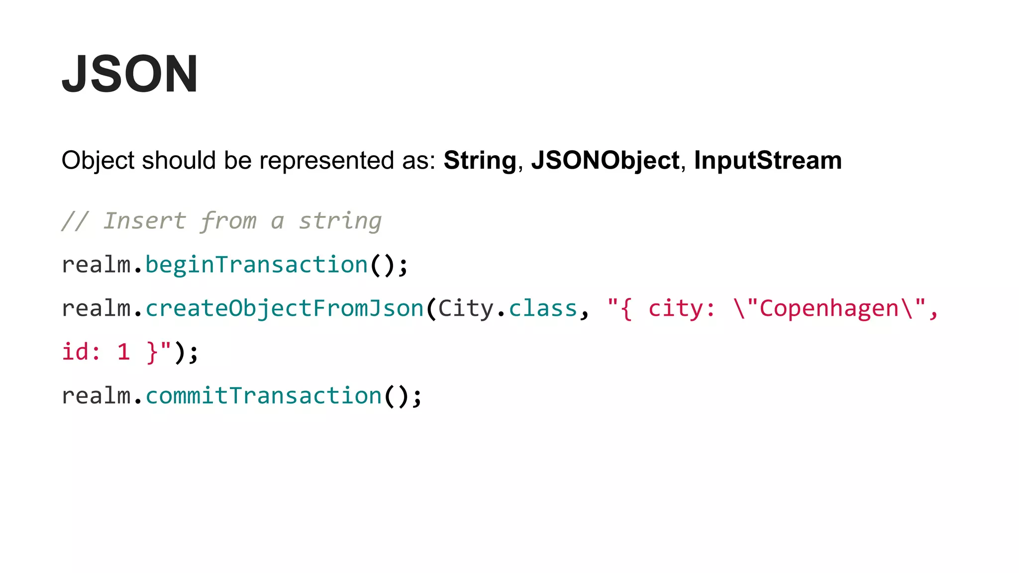JSON
Object should be represented as: String, JSONObject, InputStream
// Insert from a string
realm.beginTransaction();
realm.createObjectFromJson(City.class, "{ city: "Copenhagen",
id: 1 }");
realm.commitTransaction();
 