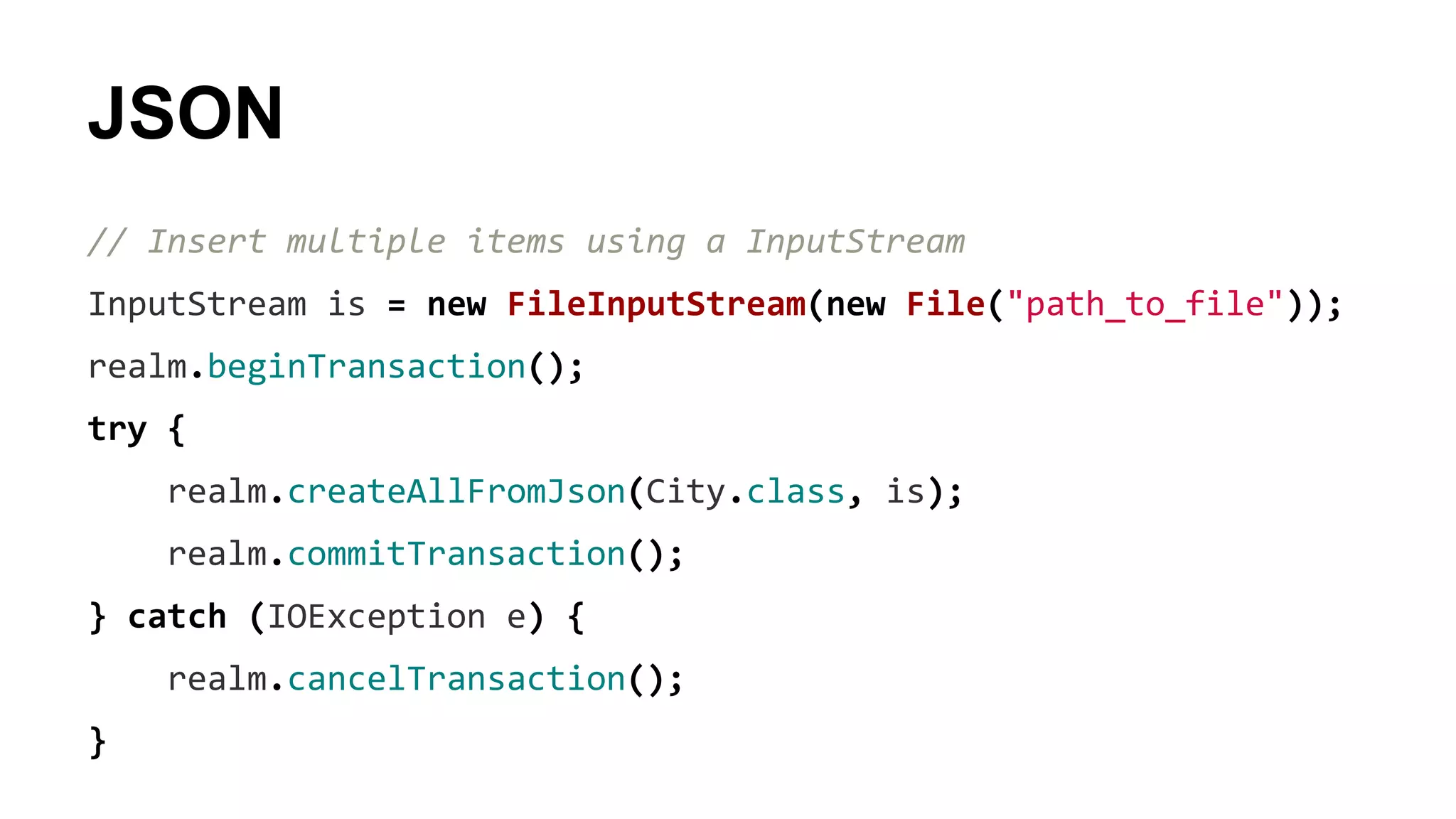 JSON
// Insert multiple items using a InputStream
InputStream is = new FileInputStream(new File("path_to_file"));
realm.beginTransaction();
try {
realm.createAllFromJson(City.class, is);
realm.commitTransaction();
} catch (IOException e) {
realm.cancelTransaction();
}
 
