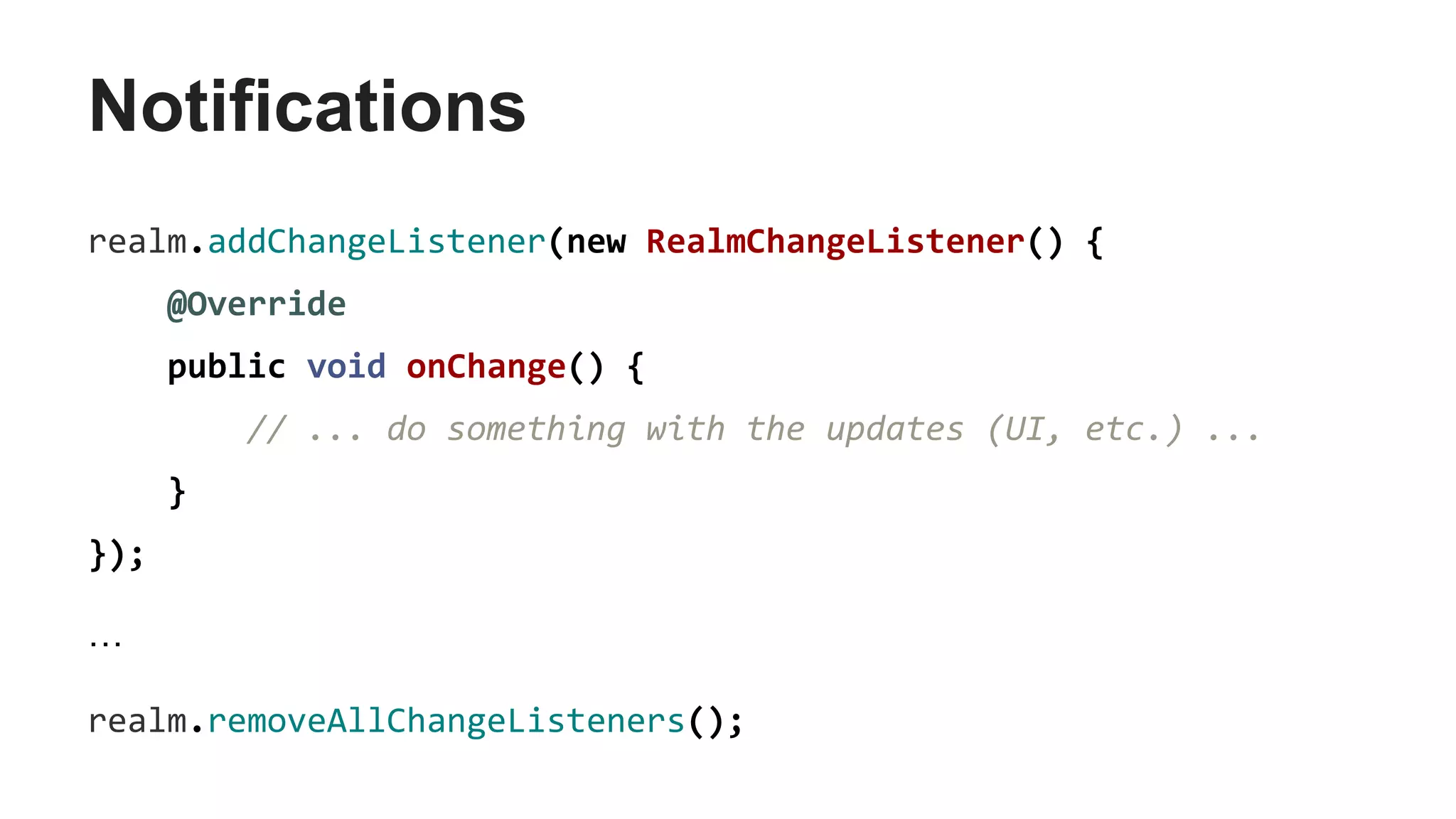 Notifications
realm.addChangeListener(new RealmChangeListener() {
@Override
public void onChange() {
// ... do something with the updates (UI, etc.) ...
}
});
…
realm.removeAllChangeListeners();
 