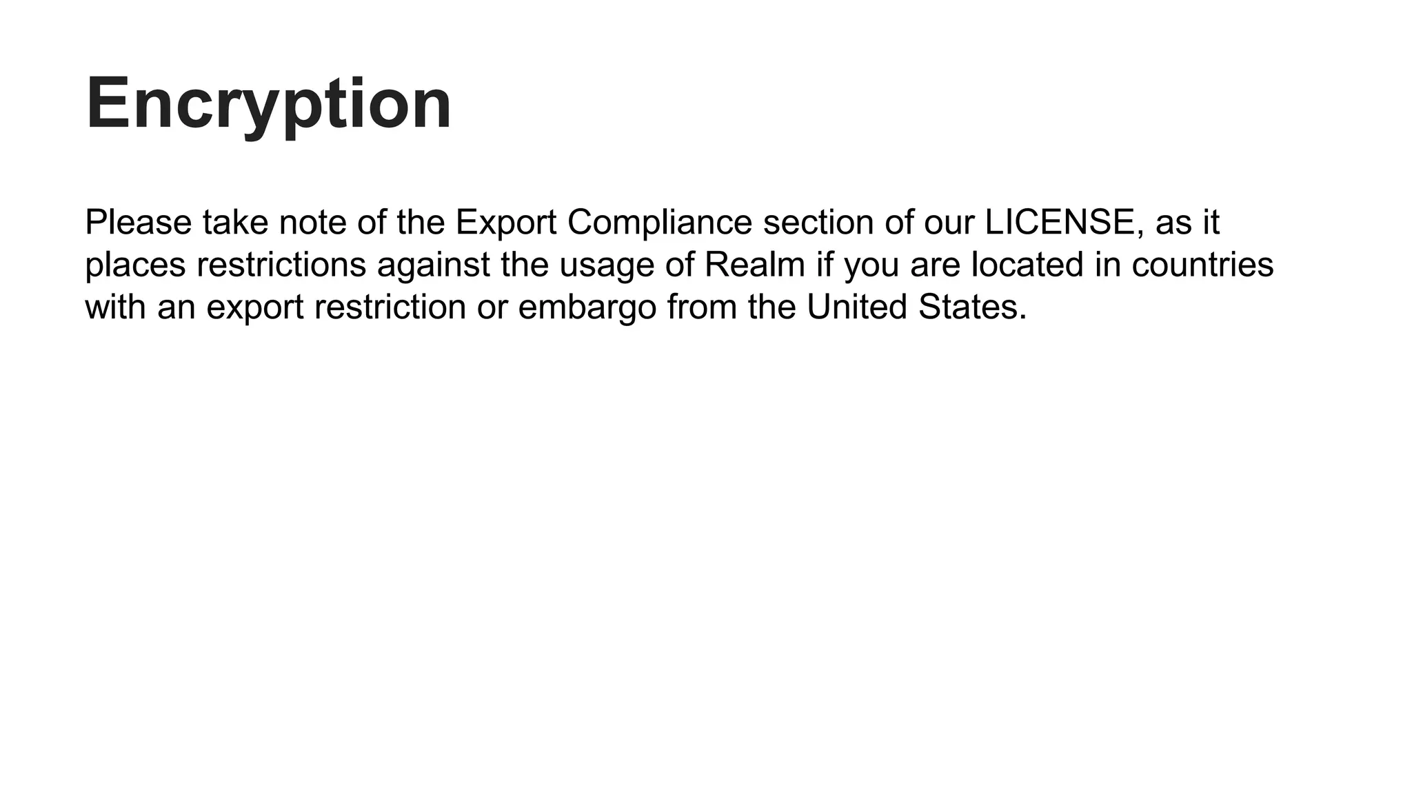 Encryption
Please take note of the Export Compliance section of our LICENSE, as it
places restrictions against the usage of Realm if you are located in countries
with an export restriction or embargo from the United States.
 
