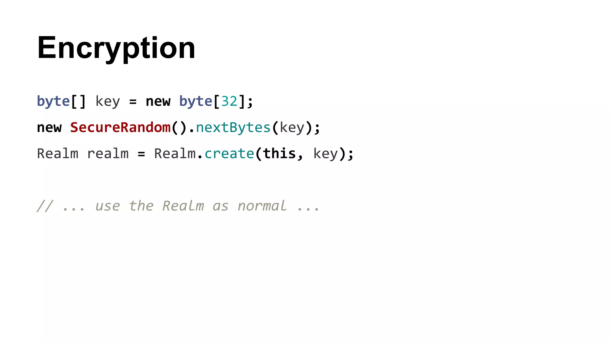 Encryption
byte[] key = new byte[32];
new SecureRandom().nextBytes(key);
Realm realm = Realm.create(this, key);
// ... use the Realm as normal ...
 